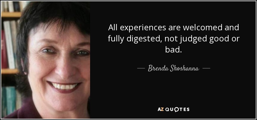 All experiences are welcomed and fully digested, not judged good or bad. - Brenda Shoshanna