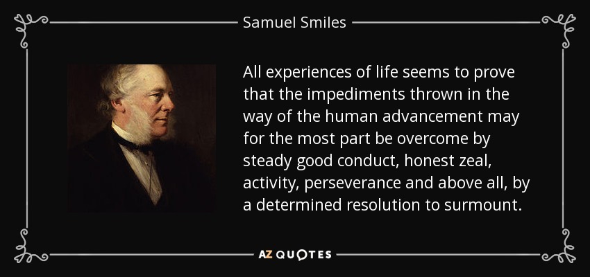 All experiences of life seems to prove that the impediments thrown in the way of the human advancement may for the most part be overcome by steady good conduct, honest zeal, activity, perseverance and above all, by a determined resolution to surmount. - Samuel Smiles