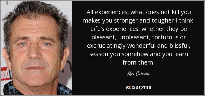 All experiences, what does not kill you makes you stronger and tougher I think. Life's experiences, whether they be pleasant, unpleasant, torturous or excruciatingly wonderful and blissful, season you somehow and you learn from them. - Mel Gibson