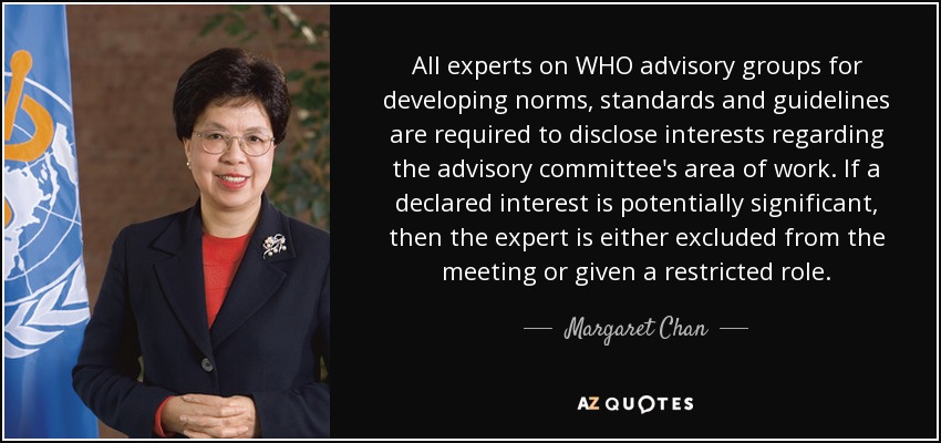 All experts on WHO advisory groups for developing norms, standards and guidelines are required to disclose interests regarding the advisory committee's area of work. If a declared interest is potentially significant, then the expert is either excluded from the meeting or given a restricted role. - Margaret Chan