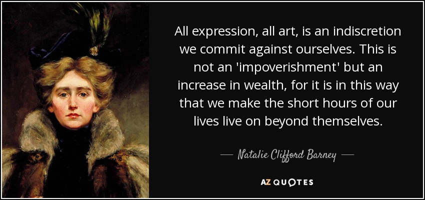 All expression, all art, is an indiscretion we commit against ourselves. This is not an 'impoverishment' but an increase in wealth, for it is in this way that we make the short hours of our lives live on beyond themselves. - Natalie Clifford Barney