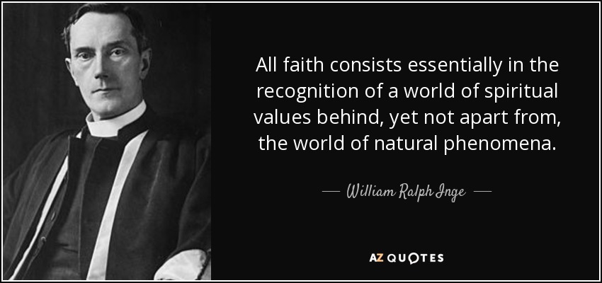 All faith consists essentially in the recognition of a world of spiritual values behind, yet not apart from, the world of natural phenomena. - William Ralph Inge