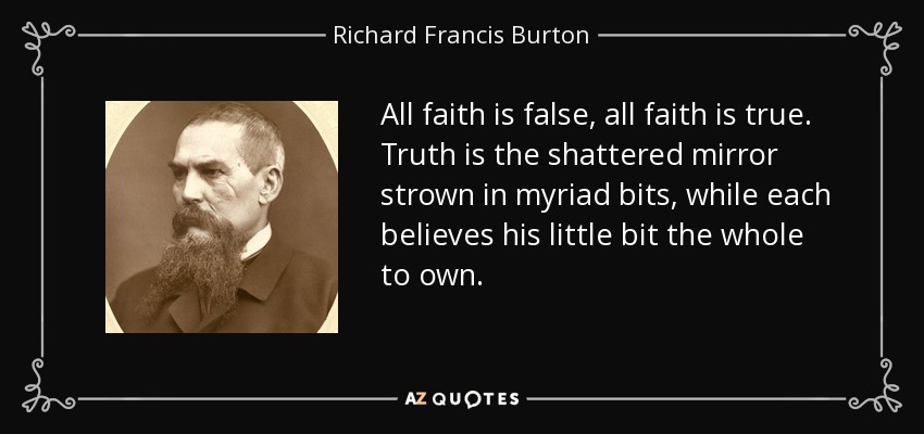 All faith is false, all faith is true. Truth is the shattered mirror strown in myriad bits, while each believes his little bit the whole to own. - Richard Francis Burton