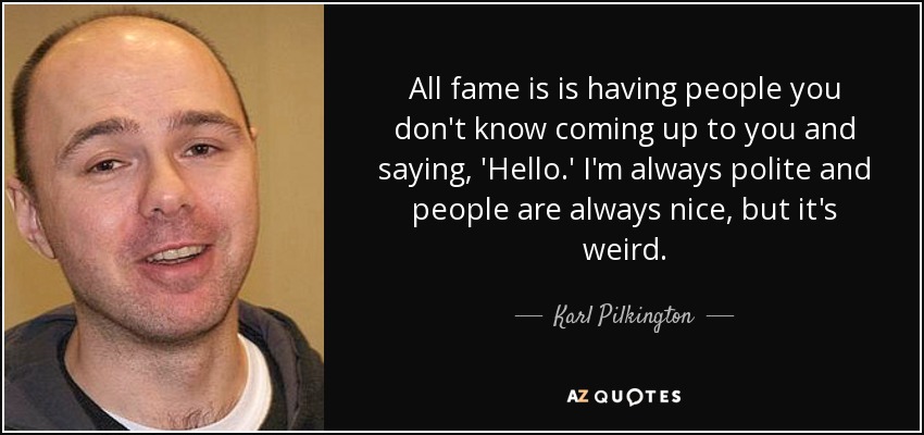 All fame is is having people you don't know coming up to you and saying, 'Hello.' I'm always polite and people are always nice, but it's weird. - Karl Pilkington