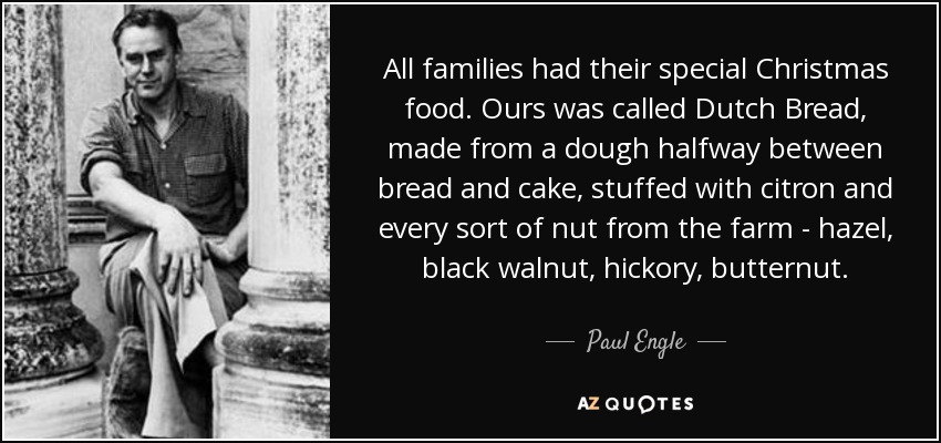 All families had their special Christmas food. Ours was called Dutch Bread, made from a dough halfway between bread and cake, stuffed with citron and every sort of nut from the farm - hazel, black walnut, hickory, butternut. - Paul Engle