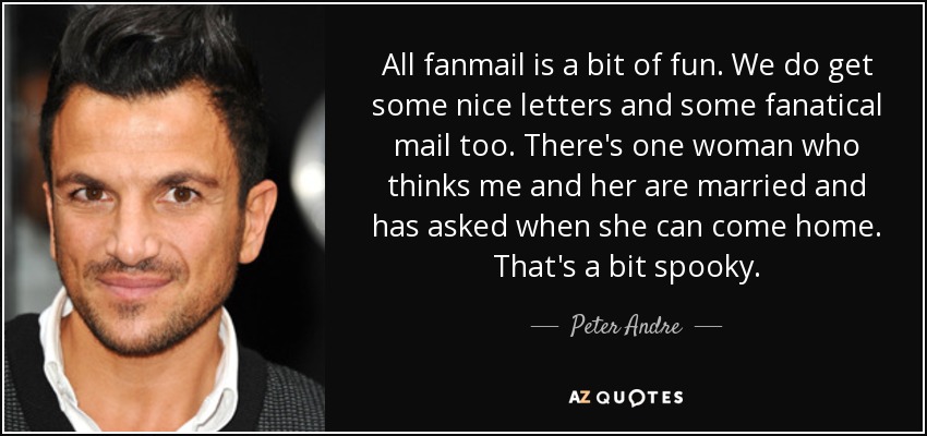 All fanmail is a bit of fun. We do get some nice letters and some fanatical mail too. There's one woman who thinks me and her are married and has asked when she can come home. That's a bit spooky. - Peter Andre
