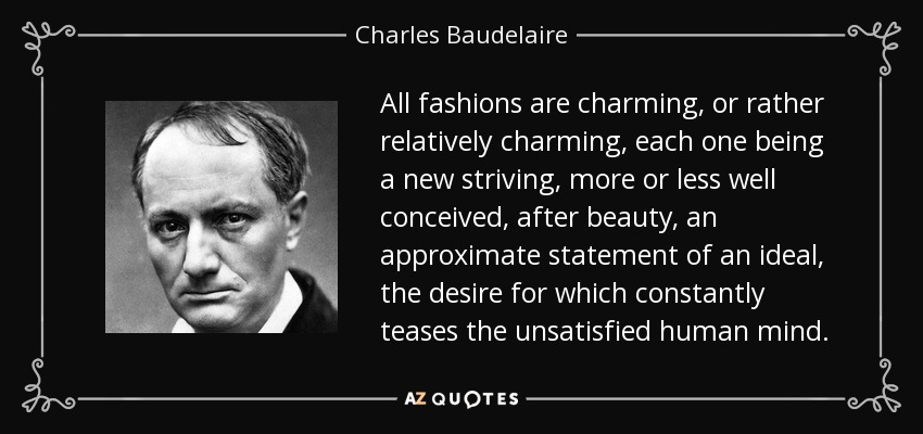All fashions are charming, or rather relatively charming, each one being a new striving, more or less well conceived, after beauty, an approximate statement of an ideal, the desire for which constantly teases the unsatisfied human mind. - Charles Baudelaire
