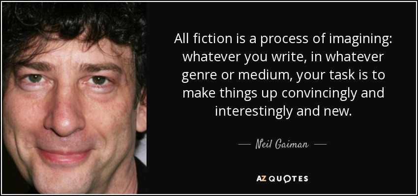 All fiction is a process of imagining: whatever you write, in whatever genre or medium, your task is to make things up convincingly and interestingly and new. - Neil Gaiman