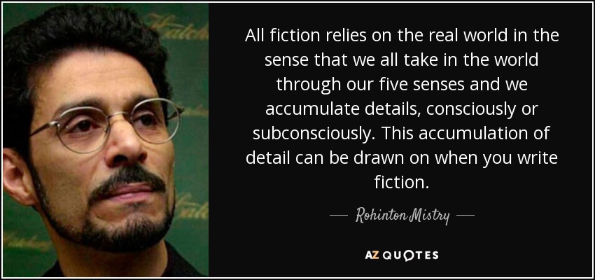 All fiction relies on the real world in the sense that we all take in the world through our five senses and we accumulate details, consciously or subconsciously. This accumulation of detail can be drawn on when you write fiction. - Rohinton Mistry
