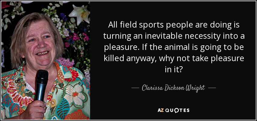 All field sports people are doing is turning an inevitable necessity into a pleasure. If the animal is going to be killed anyway, why not take pleasure in it? - Clarissa Dickson Wright