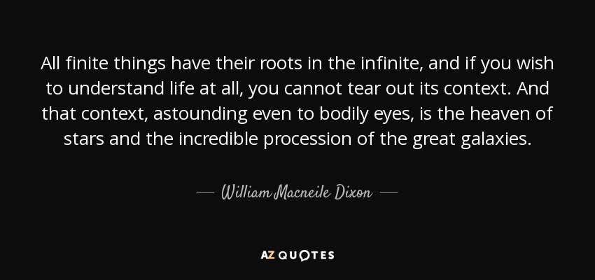All finite things have their roots in the infinite, and if you wish to understand life at all, you cannot tear out its context. And that context, astounding even to bodily eyes, is the heaven of stars and the incredible procession of the great galaxies. - William Macneile Dixon