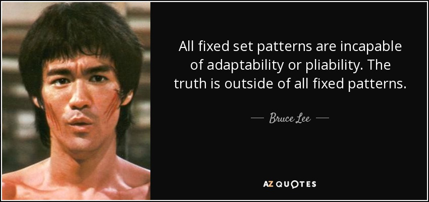All fixed set patterns are incapable of adaptability or pliability. The truth is outside of all fixed patterns. - Bruce Lee