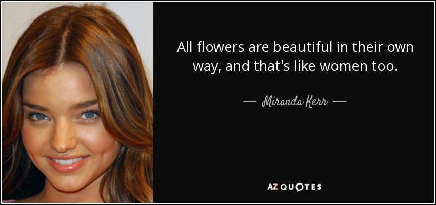 All flowers are beautiful in their own way, and that's like women too. - Miranda Kerr
