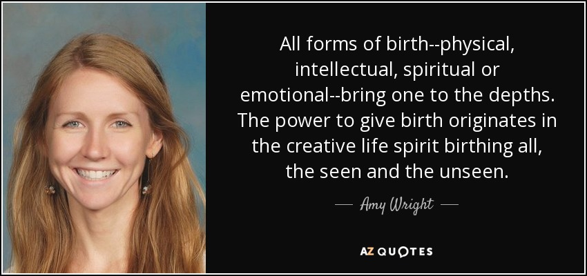 All forms of birth--physical, intellectual, spiritual or emotional--bring one to the depths. The power to give birth originates in the creative life spirit birthing all, the seen and the unseen. - Amy Wright