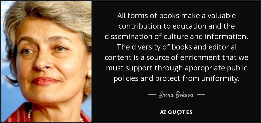 All forms of books make a valuable contribution to education and the dissemination of culture and information. The diversity of books and editorial content is a source of enrichment that we must support through appropriate public policies and protect from uniformity. - Irina Bokova
