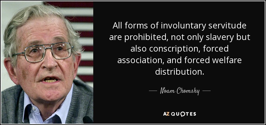 All forms of involuntary servitude are prohibited, not only slavery but also conscription, forced association, and forced welfare distribution. - Noam Chomsky