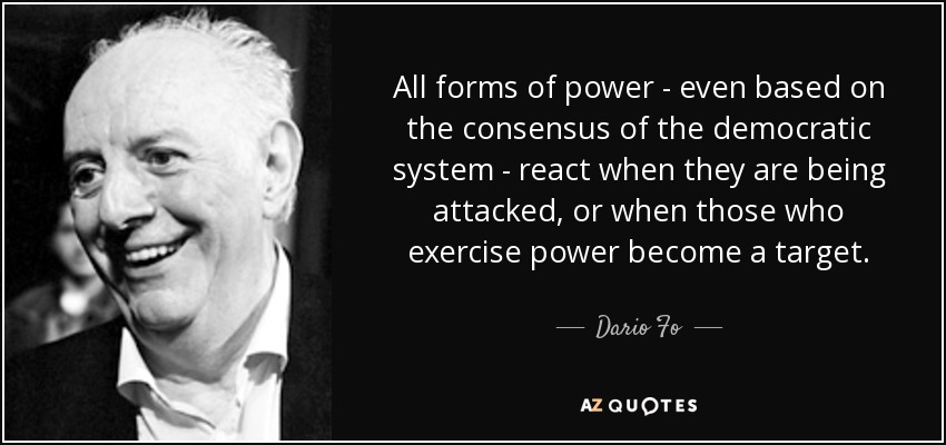 All forms of power - even based on the consensus of the democratic system - react when they are being attacked, or when those who exercise power become a target. - Dario Fo