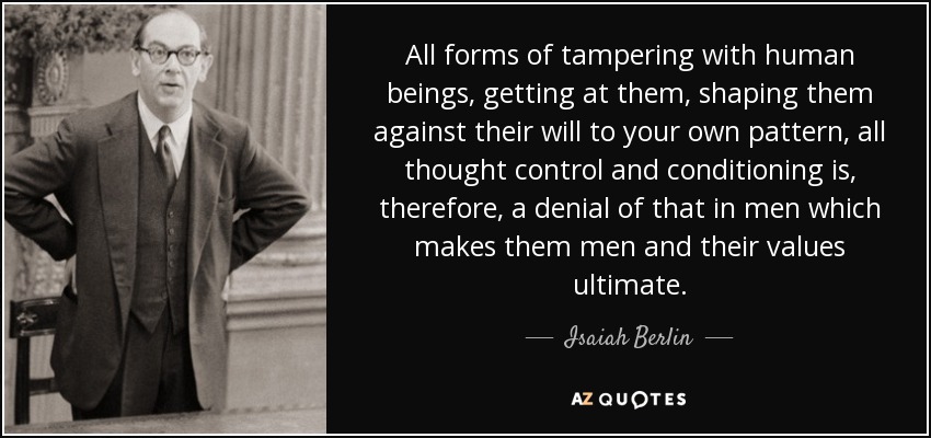 All forms of tampering with human beings, getting at them, shaping them against their will to your own pattern, all thought control and conditioning is, therefore, a denial of that in men which makes them men and their values ultimate. - Isaiah Berlin