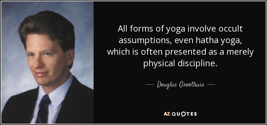 All forms of yoga involve occult assumptions, even hatha yoga, which is often presented as a merely physical discipline. - Douglas Groothuis