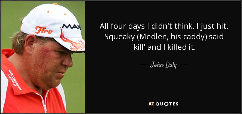 All four days I didn't think. I just hit. Squeaky (Medlen, his caddy) said 'kill' and I killed it. - John Daly