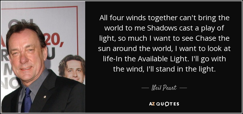 All four winds together can't bring the world to me Shadows cast a play of light, so much I want to see Chase the sun around the world, I want to look at life-In the Available Light. I'll go with the wind, I'll stand in the light. - Neil Peart