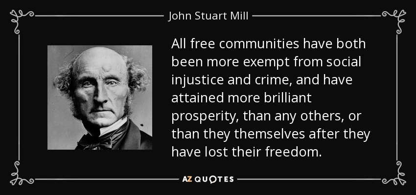All free communities have both been more exempt from social injustice and crime, and have attained more brilliant prosperity, than any others, or than they themselves after they have lost their freedom. - John Stuart Mill