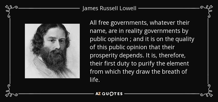 All free governments, whatever their name, are in reality governments by public opinion ; and it is on the quality of this public opinion that their prosperity depends. It is, therefore, their first duty to purify the element from which they draw the breath of life. - James Russell Lowell