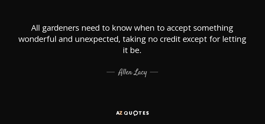 All gardeners need to know when to accept something wonderful and unexpected, taking no credit except for letting it be. - Allen Lacy