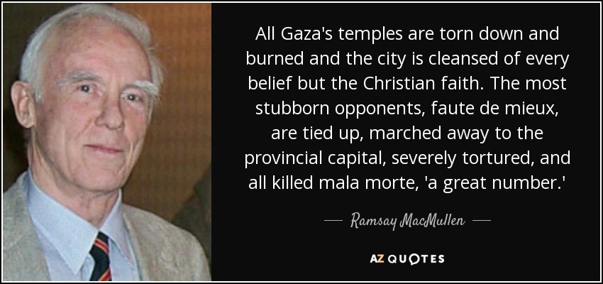 All Gaza's temples are torn down and burned and the city is cleansed of every belief but the Christian faith. The most stubborn opponents, faute de mieux, are tied up, marched away to the provincial capital, severely tortured, and all killed mala morte, 'a great number.' - Ramsay MacMullen