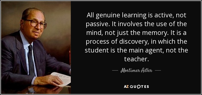 All genuine learning is active, not passive. It involves the use of the mind, not just the memory. It is a process of discovery, in which the student is the main agent, not the teacher. - Mortimer Adler