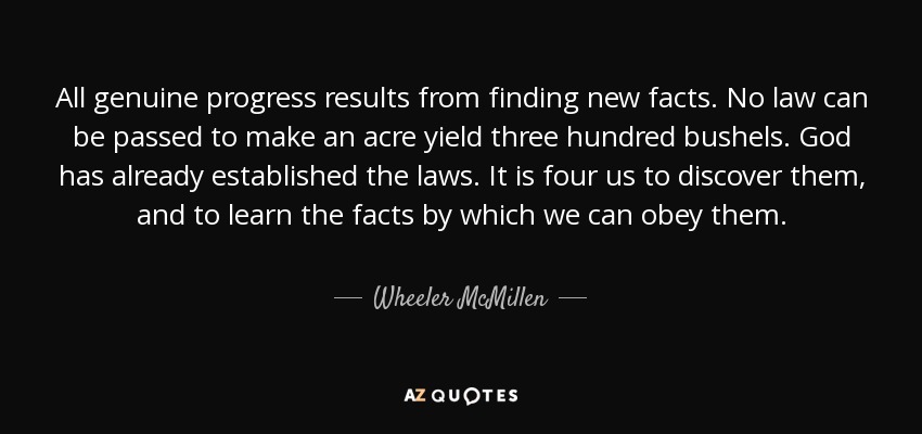 All genuine progress results from finding new facts. No law can be passed to make an acre yield three hundred bushels. God has already established the laws. It is four us to discover them, and to learn the facts by which we can obey them. - Wheeler McMillen