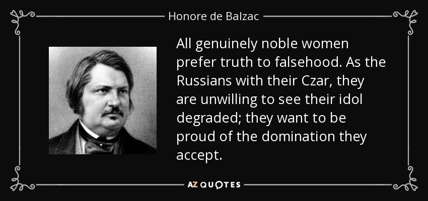 All genuinely noble women prefer truth to falsehood. As the Russians with their Czar, they are unwilling to see their idol degraded; they want to be proud of the domination they accept. - Honore de Balzac