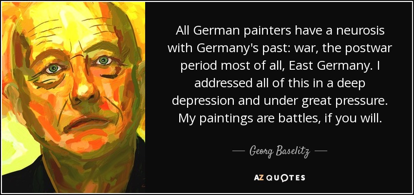All German painters have a neurosis with Germany's past: war, the postwar period most of all, East Germany. I addressed all of this in a deep depression and under great pressure. My paintings are battles, if you will. - Georg Baselitz