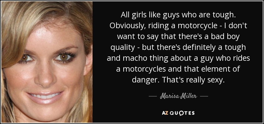 All girls like guys who are tough. Obviously, riding a motorcycle - I don't want to say that there's a bad boy quality - but there's definitely a tough and macho thing about a guy who rides a motorcycles and that element of danger. That's really sexy. - Marisa Miller