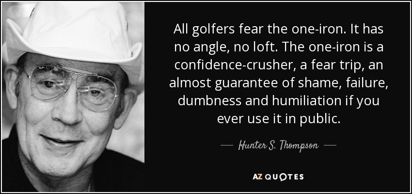 All golfers fear the one-iron. It has no angle, no loft. The one-iron is a confidence-crusher, a fear trip, an almost guarantee of shame, failure, dumbness and humiliation if you ever use it in public. - Hunter S. Thompson