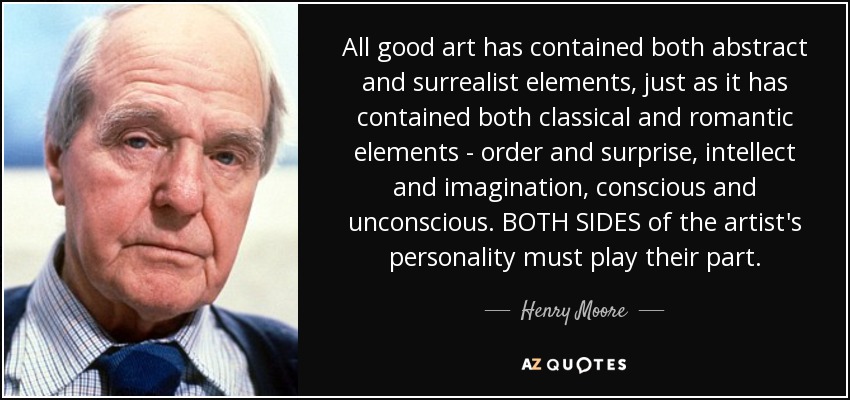 All good art has contained both abstract and surrealist elements, just as it has contained both classical and romantic elements - order and surprise, intellect and imagination, conscious and unconscious. BOTH SIDES of the artist's personality must play their part. - Henry Moore