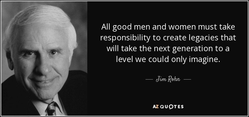 All good men and women must take responsibility to create legacies that will take the next generation to a level we could only imagine. - Jim Rohn