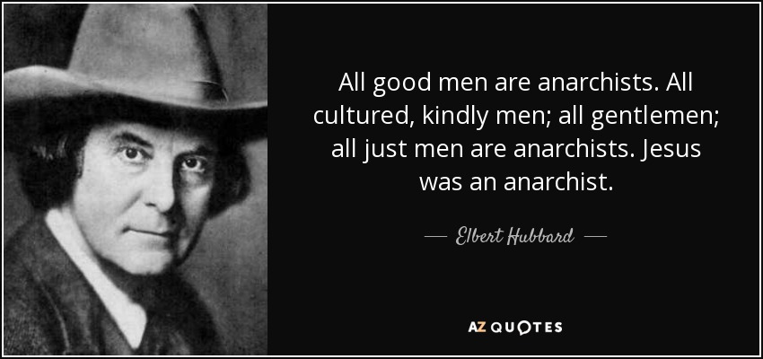 All good men are anarchists. All cultured, kindly men; all gentlemen; all just men are anarchists. Jesus was an anarchist. - Elbert Hubbard