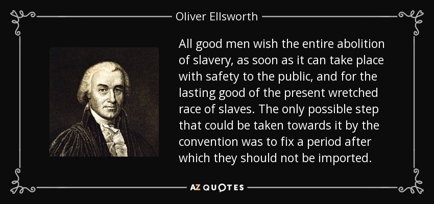 All good men wish the entire abolition of slavery, as soon as it can take place with safety to the public, and for the lasting good of the present wretched race of slaves. The only possible step that could be taken towards it by the convention was to fix a period after which they should not be imported. - Oliver Ellsworth