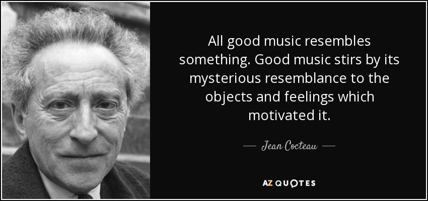 All good music resembles something. Good music stirs by its mysterious resemblance to the objects and feelings which motivated it. - Jean Cocteau
