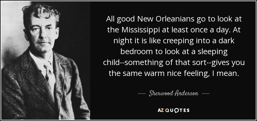 All good New Orleanians go to look at the Mississippi at least once a day. At night it is like creeping into a dark bedroom to look at a sleeping child--something of that sort--gives you the same warm nice feeling, I mean. - Sherwood Anderson