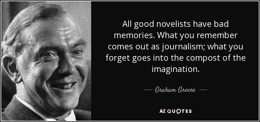 All good novelists have bad memories. What you remember comes out as journalism; what you forget goes into the compost of the imagination. - Graham Greene