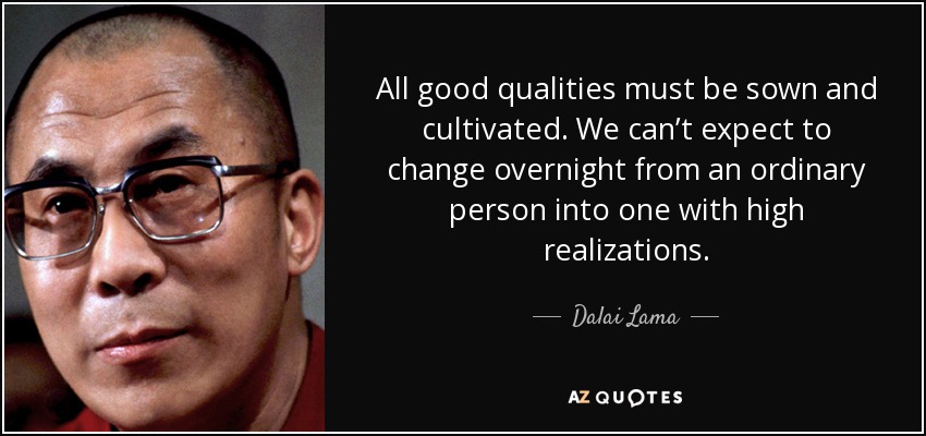 All good qualities must be sown and cultivated. We can’t expect to change overnight from an ordinary person into one with high realizations. - Dalai Lama