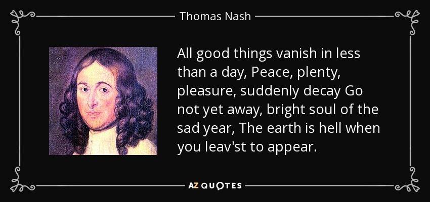 All good things vanish in less than a day, Peace, plenty, pleasure, suddenly decay Go not yet away, bright soul of the sad year, The earth is hell when you leav'st to appear. - Thomas Nash