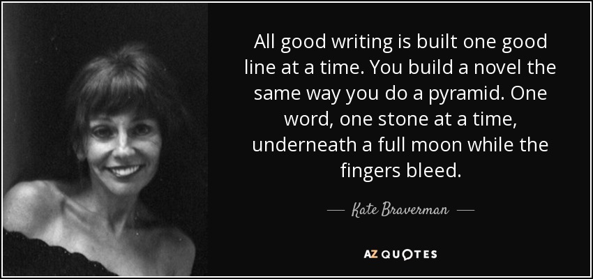 All good writing is built one good line at a time. You build a novel the same way you do a pyramid. One word, one stone at a time, underneath a full moon while the fingers bleed. - Kate Braverman