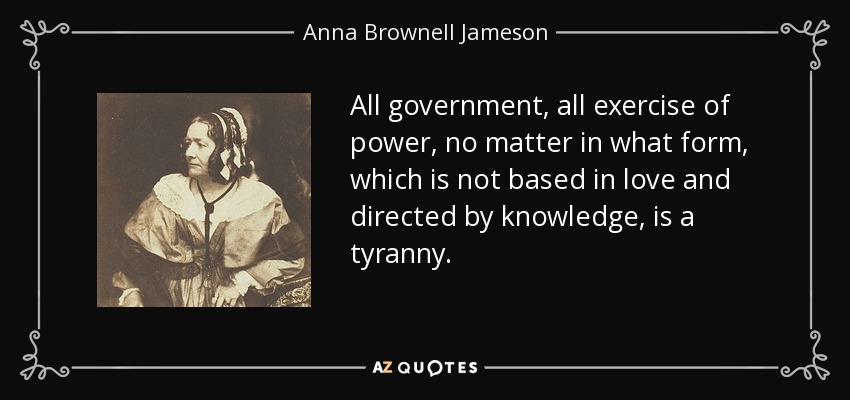 All government, all exercise of power, no matter in what form, which is not based in love and directed by knowledge, is a tyranny. - Anna Brownell Jameson