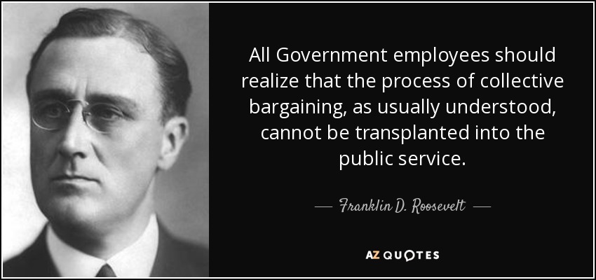 All Government employees should realize that the process of collective bargaining, as usually understood, cannot be transplanted into the public service. - Franklin D. Roosevelt