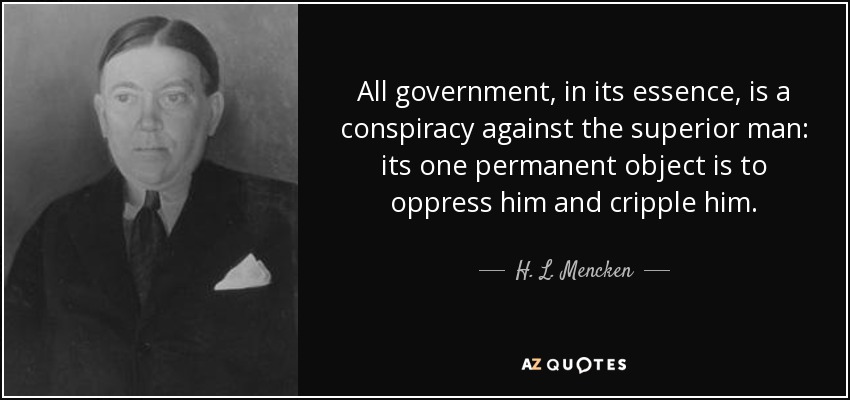 All government, in its essence, is a conspiracy against the superior man: its one permanent object is to oppress him and cripple him. - H. L. Mencken
