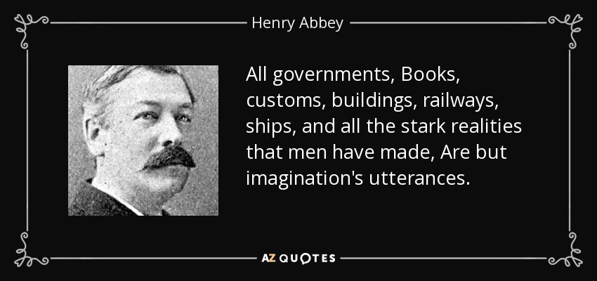All governments, Books, customs, buildings, railways, ships, and all the stark realities that men have made, Are but imagination's utterances. - Henry Abbey