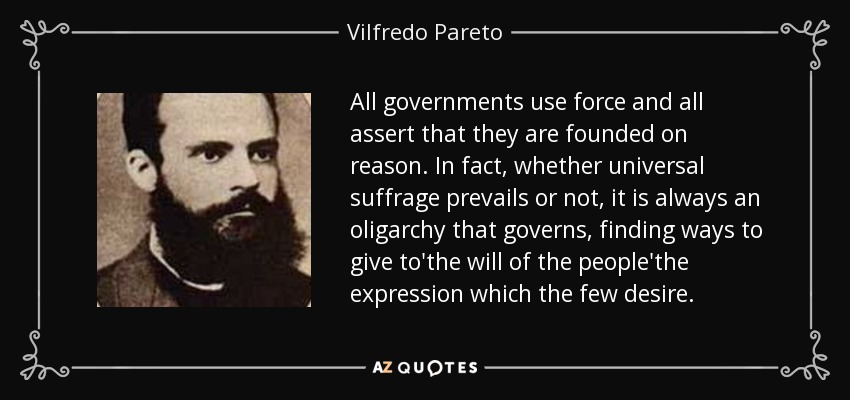 All governments use force and all assert that they are founded on reason. In fact, whether universal suffrage prevails or not, it is always an oligarchy that governs, finding ways to give to'the will of the people'the expression which the few desire. - Vilfredo Pareto